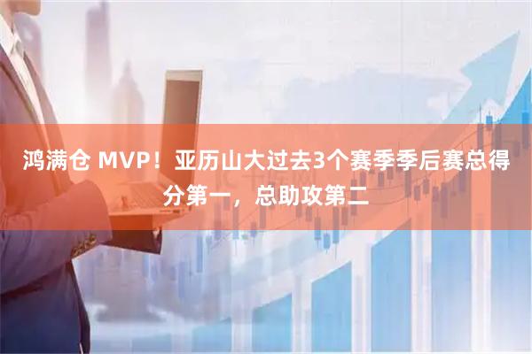 鸿满仓 MVP！亚历山大过去3个赛季季后赛总得分第一，总助攻第二