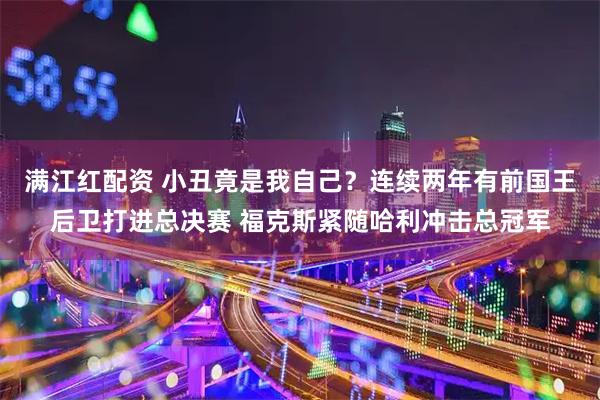 满江红配资 小丑竟是我自己？连续两年有前国王后卫打进总决赛 福克斯紧随哈利冲击总冠军