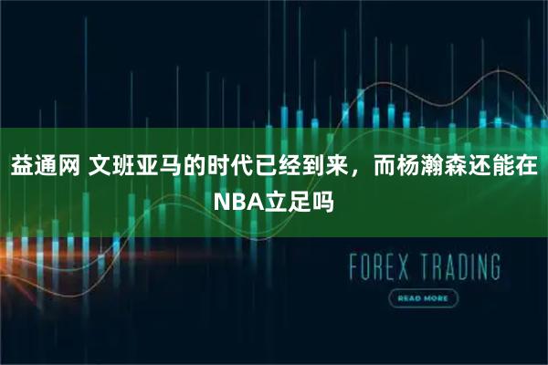 益通网 文班亚马的时代已经到来，而杨瀚森还能在NBA立足吗