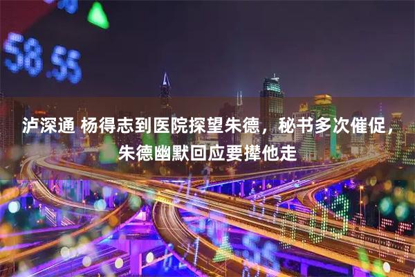 泸深通 杨得志到医院探望朱德，秘书多次催促，朱德幽默回应要撵他走
