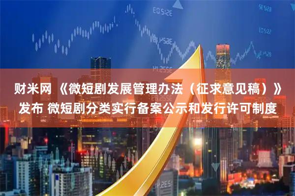 财米网 《微短剧发展管理办法（征求意见稿）》发布 微短剧分类实行备案公示和发行许可制度