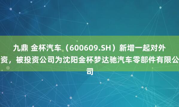 九鼎 金杯汽车（600609.SH）新增一起对外投资，被投资公司为沈阳金杯梦达驰汽车零部件有限公司
