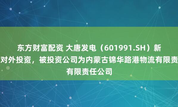 东方财富配资 大唐发电（601991.SH）新增一起对外投资，被投资公司为内蒙古锦华路港物流有限责任公司
