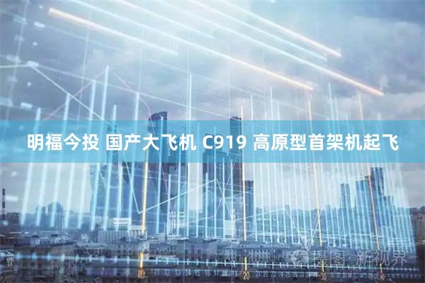 明福今投 国产大飞机 C919 高原型首架机起飞
